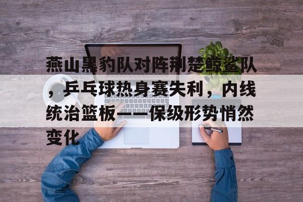 燕山黑豹队对阵荆楚鲸鲨队，乒乓球热身赛失利，内线统治篮板——保级形势悄然变化的简单介绍-爱游戏官网